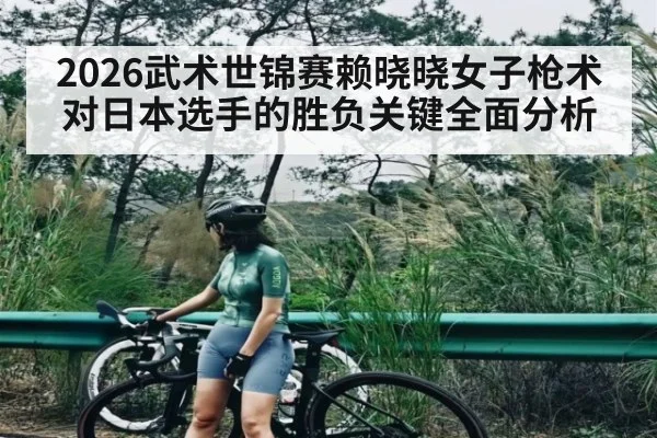 2026武术世锦赛赖晓晓女子枪术对日本选手的胜负关键全面分析